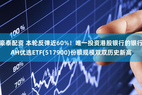 豪泰配资 本轮反弹近60%！唯一投资港股银行的银行AH优选ETF(517900)份额规模双双历史新高