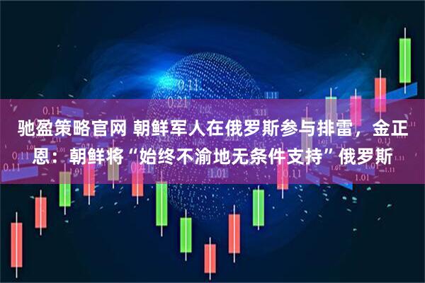驰盈策略官网 朝鲜军人在俄罗斯参与排雷，金正恩：朝鲜将“始终不渝地无条件支持”俄罗斯
