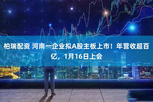 柏瑞配资 河南一企业拟A股主板上市！年营收超百亿，1月16日上会