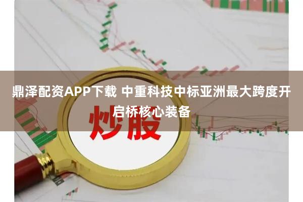 鼎泽配资APP下载 中重科技中标亚洲最大跨度开启桥核心装备