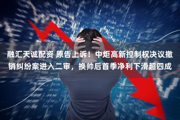 融汇天诚配资 原告上诉！中炬高新控制权决议撤销纠纷案进入二审，换帅后首季净利下滑超四成