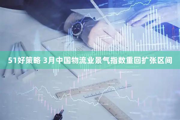51好策略 3月中国物流业景气指数重回扩张区间
