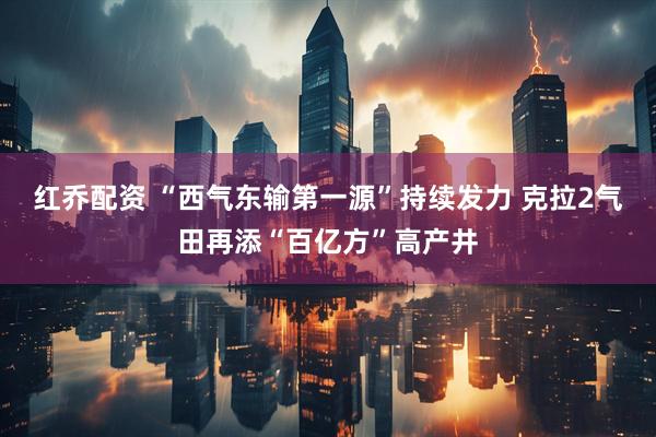 红乔配资 “西气东输第一源”持续发力 克拉2气田再添“百亿方”高产井