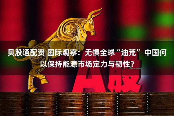 贝股通配资 国际观察：无惧全球“油荒” 中国何以保持能源市场定力与韧性？