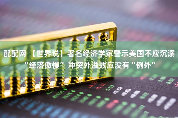 配配网 【世界说】著名经济学家警示美国不应沉溺“经济傲慢” 冲突外溢效应没有“例外”