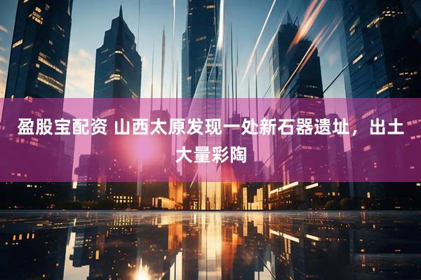 盈股宝配资 山西太原发现一处新石器遗址，出土大量彩陶